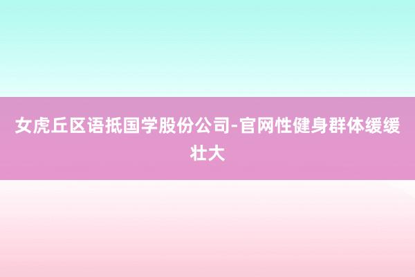 女虎丘区语抵国学股份公司-官网性健身群体缓缓壮大
